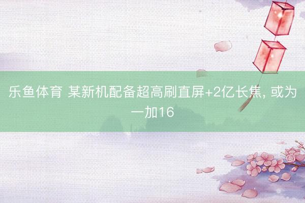 乐鱼体育 某新机配备超高刷直屏+2亿长焦， 或为一加16