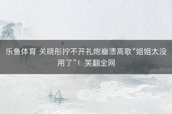 乐鱼体育 关晓彤拧不开礼炮崩溃高歌“姐姐太没用了”！笑翻全网