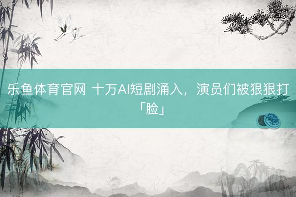 乐鱼体育官网 十万AI短剧涌入，演员们被狠狠打「脸」