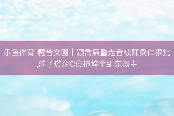 乐鱼体育 魔音女團｜穎喬嚴重走音被陳奐仁狠批，莊子璇企C位拖垮全組东谈主