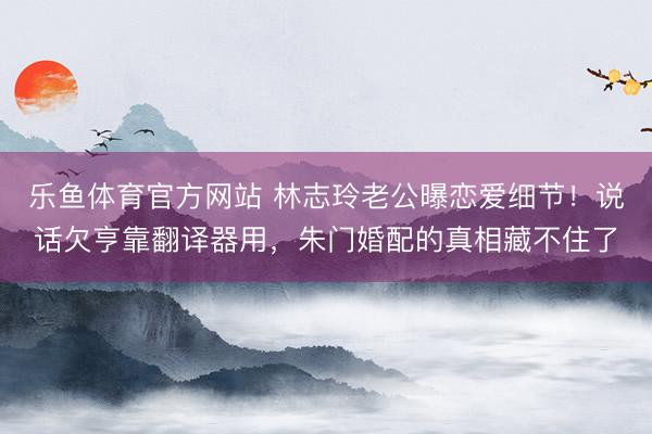 乐鱼体育官方网站 林志玲老公曝恋爱细节！说话欠亨靠翻译器用，朱门婚配的真相藏不住了