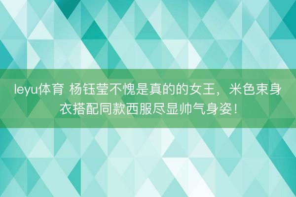 leyu体育 杨钰莹不愧是真的的女王，米色束身衣搭配同款西服尽显帅气身姿！